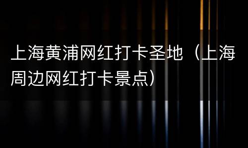 上海黄浦网红打卡圣地（上海周边网红打卡景点）