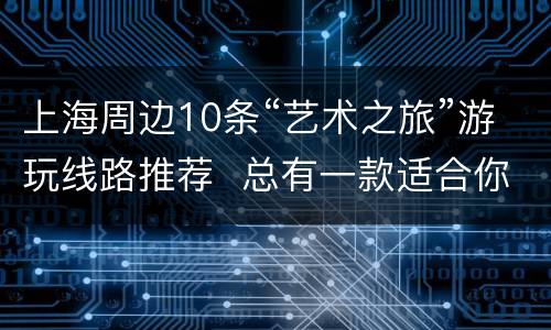 上海周边10条“艺术之旅”游玩线路推荐  总有一款适合你