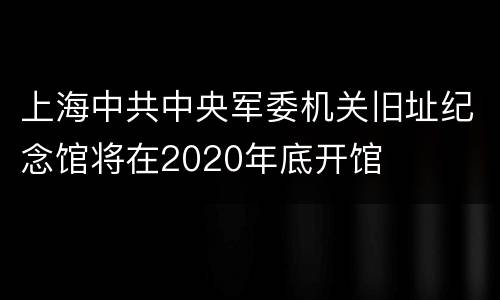 上海中共中央军委机关旧址纪念馆将在2020年底开馆