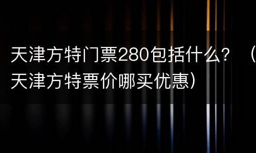 天津方特门票280包括什么？（天津方特票价哪买优惠）