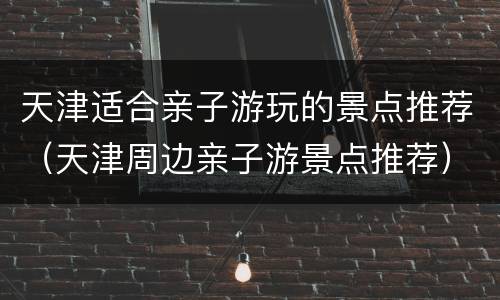 天津适合亲子游玩的景点推荐（天津周边亲子游景点推荐）