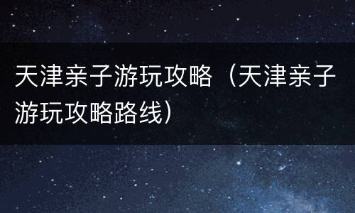 天津亲子游玩攻略（天津亲子游玩攻略路线）