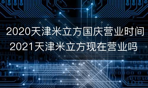 2020天津米立方国庆营业时间 2021天津米立方现在营业吗