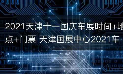 2021天津十一国庆车展时间+地点+门票 天津国展中心2021车展门票