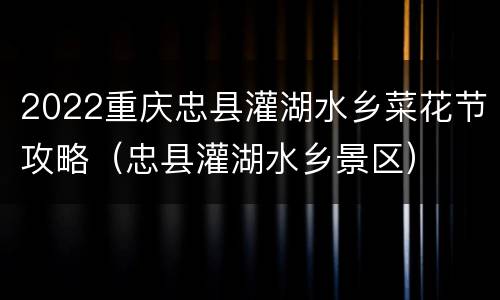 2022重庆忠县灌湖水乡菜花节攻略（忠县灌湖水乡景区）