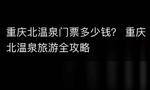 重庆北温泉门票多少钱？ 重庆北温泉旅游全攻略