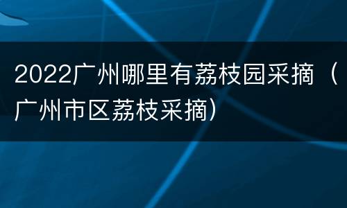 2022广州哪里有荔枝园采摘（广州市区荔枝采摘）