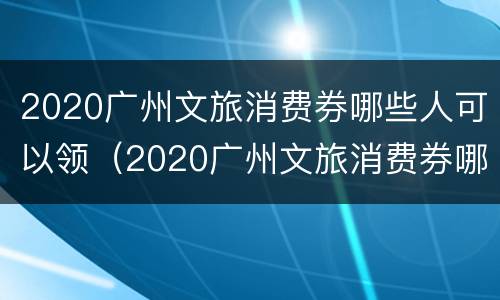 2020广州文旅消费券哪些人可以领（2020广州文旅消费券哪些人可以领取）