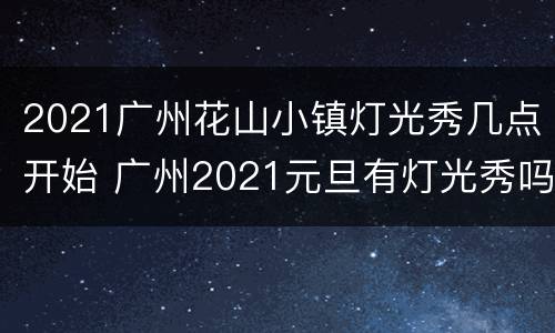 2021广州花山小镇灯光秀几点开始 广州2021元旦有灯光秀吗