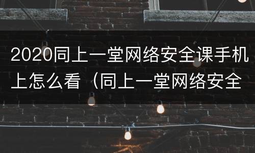 2020同上一堂网络安全课手机上怎么看（同上一堂网络安全课心得体会）