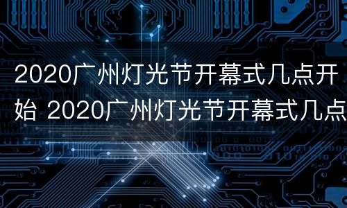2020广州灯光节开幕式几点开始 2020广州灯光节开幕式几点开始的