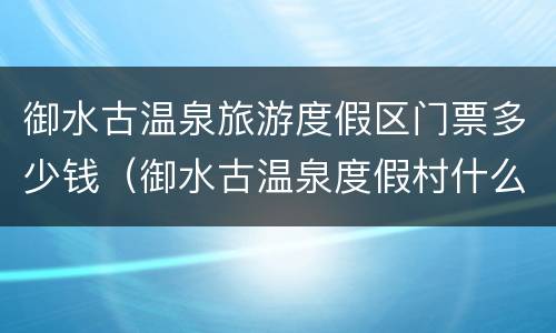 御水古温泉旅游度假区门票多少钱（御水古温泉度假村什么时候开业）