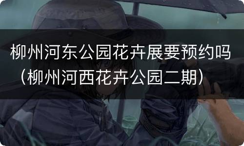 柳州河东公园花卉展要预约吗（柳州河西花卉公园二期）