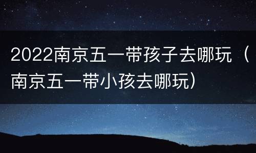 2022南京五一带孩子去哪玩（南京五一带小孩去哪玩）