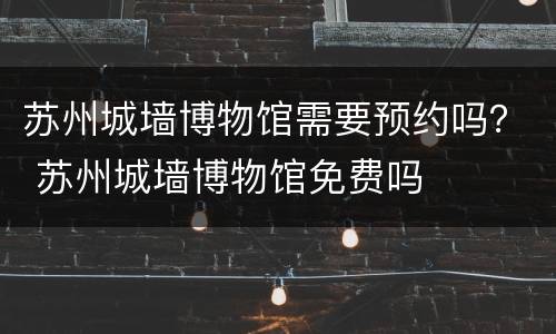 苏州城墙博物馆需要预约吗？ 苏州城墙博物馆免费吗