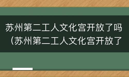 苏州第二工人文化宫开放了吗（苏州第二工人文化宫开放了吗今天）