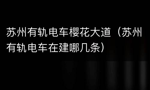 苏州有轨电车樱花大道（苏州有轨电车在建哪几条）