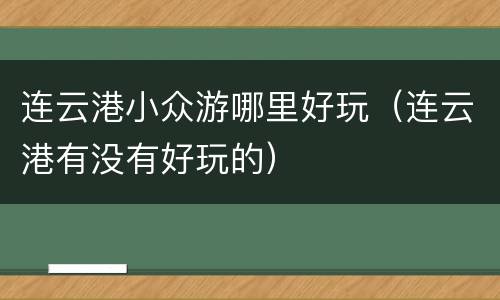 连云港小众游哪里好玩（连云港有没有好玩的）