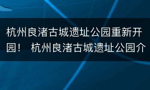 杭州良渚古城遗址公园重新开园！ 杭州良渚古城遗址公园介绍