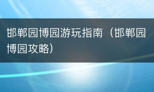 邯郸园博园游玩指南（邯郸园博园攻略）