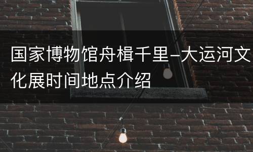 国家博物馆舟楫千里-大运河文化展时间地点介绍
