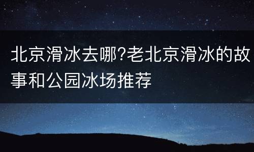 北京滑冰去哪?老北京滑冰的故事和公园冰场推荐