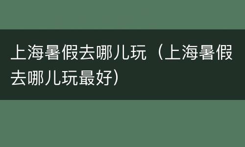 上海暑假去哪儿玩（上海暑假去哪儿玩最好）