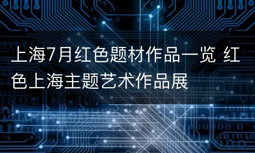 上海7月红色题材作品一览 红色上海主题艺术作品展