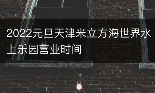 2022元旦天津米立方海世界水上乐园营业时间