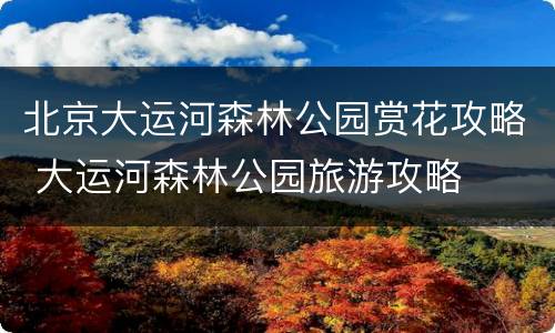 北京大运河森林公园赏花攻略 大运河森林公园旅游攻略