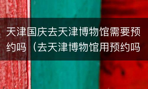 天津国庆去天津博物馆需要预约吗（去天津博物馆用预约吗）