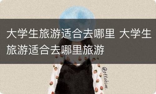 大学生旅游适合去哪里 大学生旅游适合去哪里旅游