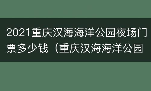 2021重庆汉海海洋公园夜场门票多少钱（重庆汉海海洋公园票价）