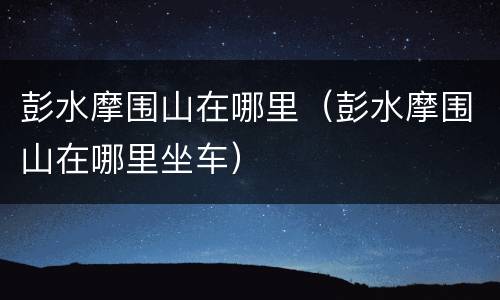 彭水摩围山在哪里（彭水摩围山在哪里坐车）