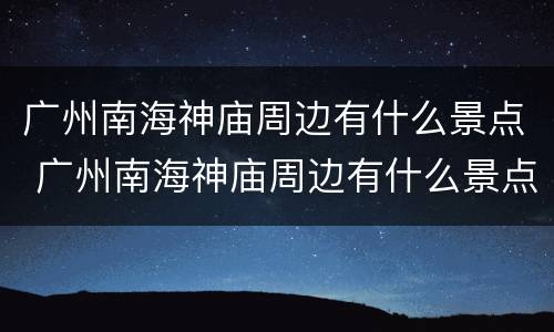 广州南海神庙周边有什么景点 广州南海神庙周边有什么景点可以玩