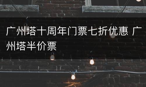 广州塔十周年门票七折优惠 广州塔半价票