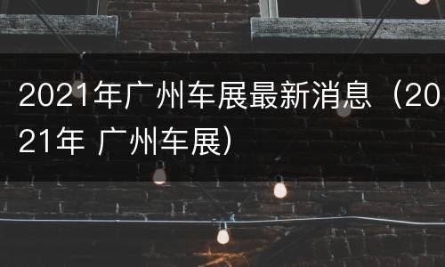 2021年广州车展最新消息（2021年 广州车展）