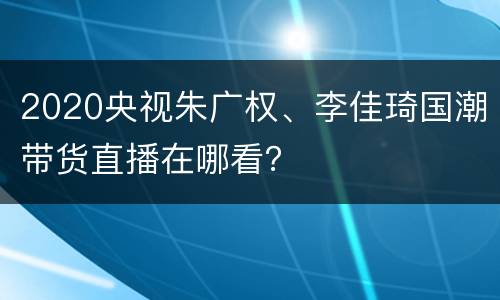 2020央视朱广权、李佳琦国潮带货直播在哪看？
