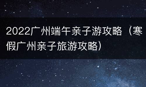 2022广州端午亲子游攻略（寒假广州亲子旅游攻略）