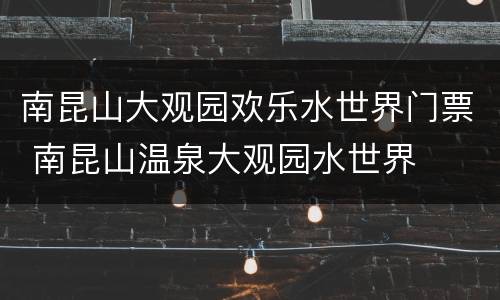 南昆山大观园欢乐水世界门票 南昆山温泉大观园水世界