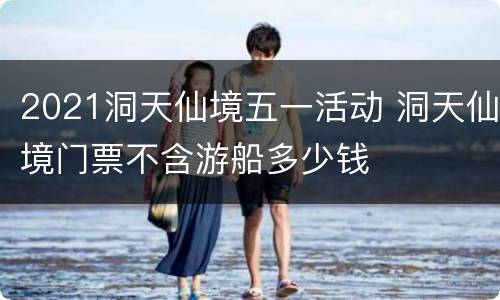 2021洞天仙境五一活动 洞天仙境门票不含游船多少钱