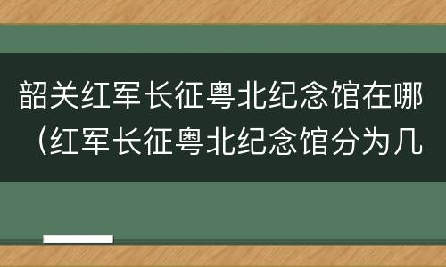 韶关红军长征粤北纪念馆在哪（红军长征粤北纪念馆分为几个展区）