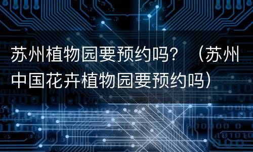 苏州植物园要预约吗？（苏州中国花卉植物园要预约吗）