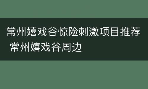 常州嬉戏谷惊险刺激项目推荐 常州嬉戏谷周边