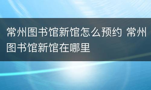 常州图书馆新馆怎么预约 常州图书馆新馆在哪里