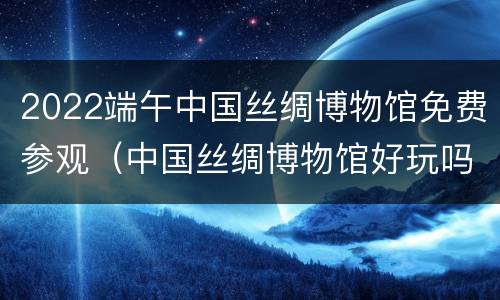 2022端午中国丝绸博物馆免费参观（中国丝绸博物馆好玩吗）