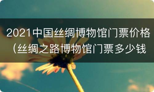 2021中国丝绸博物馆门票价格（丝绸之路博物馆门票多少钱）