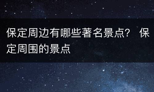 保定周边有哪些著名景点？ 保定周围的景点