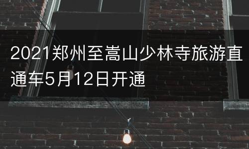 2021郑州至嵩山少林寺旅游直通车5月12日开通