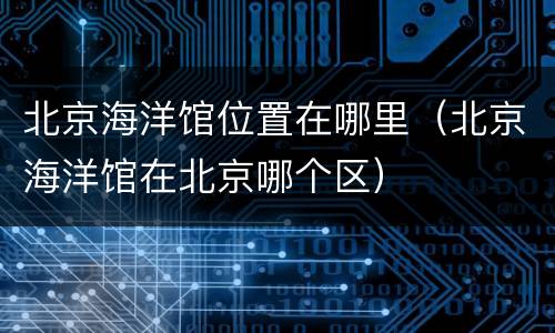 北京海洋馆位置在哪里（北京海洋馆在北京哪个区）